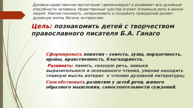 Духовно-нравственное воспитание гармонизирует и развивает все духовные способности человека. Нравственные чувства играют огромную роль в жизни людей. Умение понимать, сопереживать и создавать прекрасное делает духовную жизнь богаче, интереснее. Цель: познакомить детей с творчеством православного писателя Б.А. Ганаго Сформировать понятия – совесть, душа, порядочность, нравы, нравственность, благодарность.  Развивать: память, связную речь, навыки выразительного и осознанного чтения, умение находить главную мысль интерес к чтению духовной литературы; Способствовать развитию у детей речи, живого образного мышления, самостоятельности суждений.  