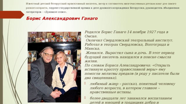 Известный детский белорусский православный писатель, автор и составитель многочисленных детских книг для самого разного возраста, лауреат государственной премии в деле духовного возрождения Белоруссии, руководитель объединения литераторов – «Духовное слово».  Борис Александрович Ганаго Родился Борис Ганаго 14 ноября 1927 года в Омске.  Окончил Свердловский театральный институт. Работал в театрах Свердловска, Волгограда и Минска.  Женился. Вырастил сына и дочь. В этот период будущий писатель находился в поиске смысла жизни. По словам Бориса Александровича: «Открыть истинную красоту православной веры» ему помогли молитвы предков (в роду у писателя были два священника). любимый жанр – рассказ, понятный человеку любого возраста, в котором главное – нравственные истины. более двадцати лет занимался воспитанием детей и юношей в традициях добра и нравственности . 