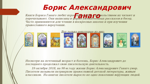 Борис Александрович Ганаго  Книги Бориса Ганаго любят взрослые и дети, с удовольствием их читают и перечитывают. Они написаны в форме увлекательных рассказов и бесед. Часто применяются для чтения в воскресных школах и при изучении православного вероучения.  Вот только некоторые из них:         Несмотря на почтенный возраст и болезнь, Борис Александрович до последнего продолжал свою писательскую деятельность.  19 октября 2018, на 90-м году жизни Борис Александрович Ганаго умер.  Писателя называли патриархом православной детской литературы, живым классиком. На книгах писателя выросло не одно поколение верующих людей.  