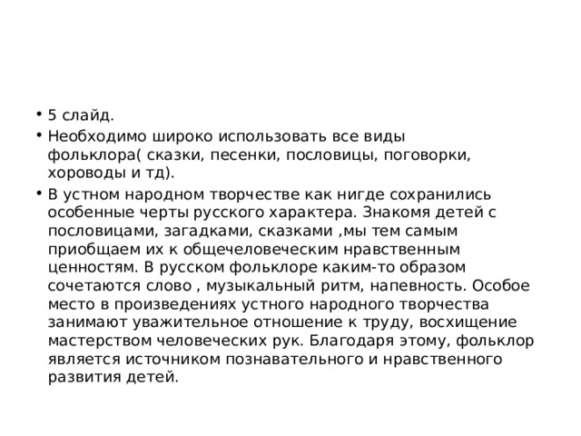 5 слайд. Необходимо широко использовать все виды фольклора( сказки, песенки, пословицы, поговорки, хороводы и тд). В устном народном творчестве как нигде сохранились особенные черты русского характера. Знакомя детей с пословицами, загадками, сказками ,мы тем самым приобщаем их к общечеловеческим нравственным ценностям. В русском фольклоре каким-то образом сочетаются слово , музыкальный ритм, напевность. Особое место в произведениях устного народного творчества занимают уважительное отношение к труду, восхищение мастерством человеческих рук. Благодаря этому, фольклор является источником познавательного и нравственного развития детей. 