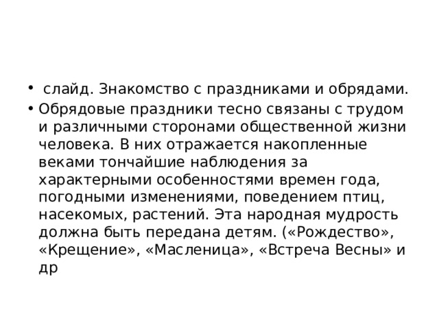   слайд. Знакомство с праздниками и обрядами. Обрядовые праздники тесно связаны с трудом и различными сторонами общественной жизни человека. В них отражается накопленные веками тончайшие наблюдения за характерными особенностями времен года, погодными изменениями, поведением птиц, насекомых, растений. Эта народная мудрость должна быть передана детям. («Рождество», «Крещение», «Масленица», «Встреча Весны» и др 