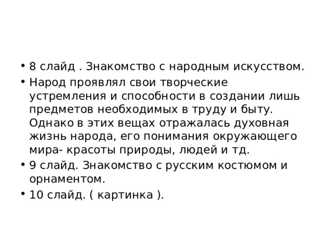 8 слайд . Знакомство с народным искусством. Народ проявлял свои творческие устремления и способности в создании лишь предметов необходимых в труду и быту. Однако в этих вещах отражалась духовная жизнь народа, его понимания окружающего мира- красоты природы, людей и тд. 9 слайд. Знакомство с русским костюмом и орнаментом. 10 слайд. ( картинка ). 