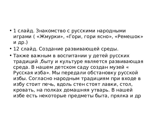 1 слайд. Знакомство с русскими народными играми ( «Жмурки», «Гори, гори ясно», «Ремешок» и др.) 12 слайд. Создание развивающей среды. Также важным в воспитании у детей русских традиций ,быту и культуре является развивающая среда. В нашем детском саду создан музей « Русская изба». Мы передали обстановку русской избы. Согласно народным традициям при входе в избу стоит печь, вдоль стен стоят лавки, стол, кровать, на полках домашняя утварь. В нашей избе есть некоторые предметы быта, прялка и др 