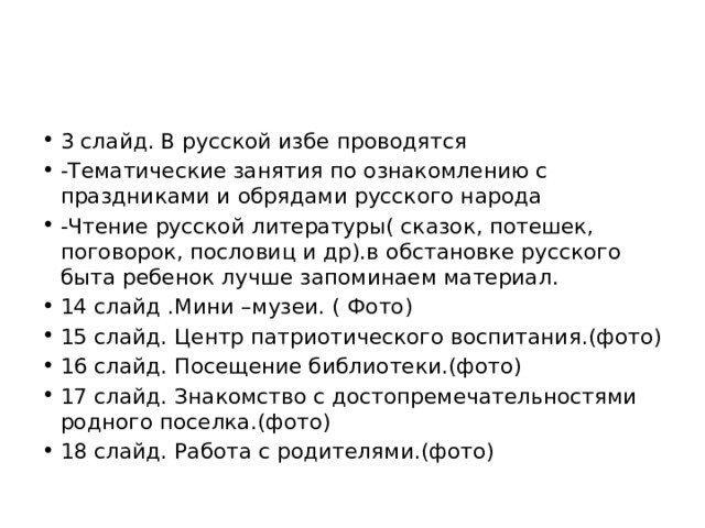 3 слайд. В русской избе проводятся -Тематические занятия по ознакомлению с праздниками и обрядами русского народа -Чтение русской литературы( сказок, потешек, поговорок, пословиц и др).в обстановке русского быта ребенок лучше запоминаем материал. 14 слайд .Мини –музеи. ( Фото) 15 слайд. Центр патриотического воспитания.(фото) 16 слайд. Посещение библиотеки.(фото) 17 слайд. Знакомство с достопремечательностями родного поселка.(фото) 18 слайд. Работа с родителями.(фото) 