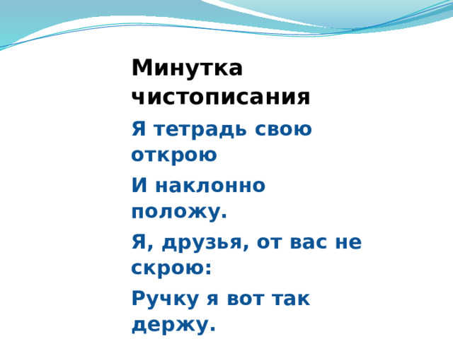Минутка чистописания Я тетрадь свою открою И наклонно положу. Я, друзья, от вас не скрою: Ручку я вот так держу. Сяду прямо, не согнусь, За работу я возьмусь. 