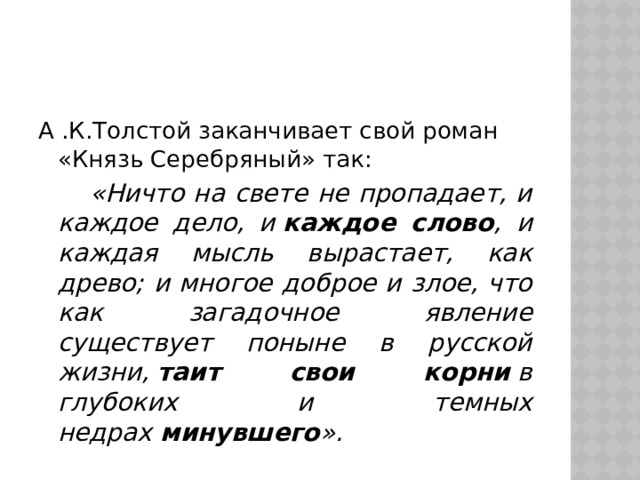 А .К.Толстой заканчивает свой роман «Князь Серебряный» так:   «Ничто на свете не пропадает, и каждое дело, и  каждое слово , и каждая мысль вырастает, как древо; и многое доброе и злое, что как загадочное явление существует поныне в русской жизни,  таит свои корни  в глубоких и темных недрах  минувшего ». 