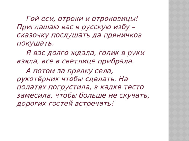   Гой еси, отроки и отроковицы! Приглашаю вас в русскую избу – сказочку послушать да пряничков покушать.   Я вас долго ждала, голик в руки взяла, все в светлице прибрала.   А потом за прялку села, рукотёрник чтобы сделать. На полатях погрустила, в кадке тесто замесила, чтобы больше не скучать, дорогих гостей встречать!  