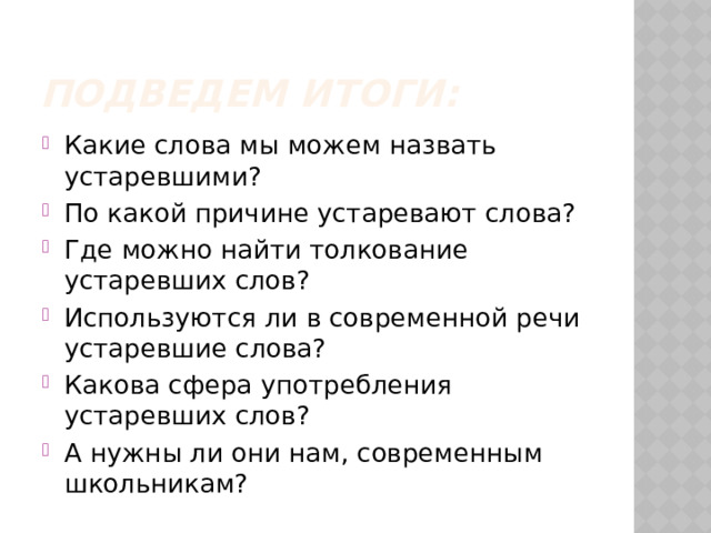 Подведем итоги: Какие слова мы можем назвать устаревшими? По какой причине устаревают слова? Где можно найти толкование устаревших слов? Используются ли в современной речи устаревшие слова? Какова сфера употребления устаревших слов? А нужны ли они нам, современным школьникам? 