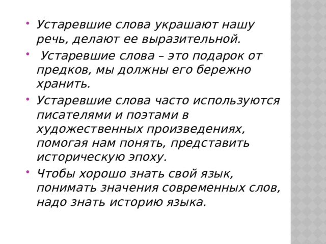 Устаревшие слова украшают нашу речь, делают ее выразительной.   Устаревшие слова – это подарок от предков, мы должны его бережно хранить. Устаревшие слова часто используются писателями и поэтами в художественных произведениях, помогая нам понять, представить историческую эпоху. Чтобы хорошо знать свой язык, понимать значения современных слов, надо знать историю языка. 