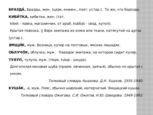 БРАЗДА́,  Бразды, жен. (церк.-книжн., поэт. устар.).  То же, что борозда. КИБИ́ТКА,  кибитки, жен. (тат. kibet - лавка, магазинчик, от араб. kubbat - свод, купол). Крытая повозка. || Верх экипажа из кожи или ткани, натянутой на дугах  (устар.). ЯМЩИ́К,  муж. Возница, кучер на почтовых, ямских лошадях.  ОБЛУЧО́К,  облучка, муж.   Передок экипажа, на котором сидит кучер.  ТУЛУ́П,  тулупа, муж. (тюрк. tulup - шкура). Долгополая меховая шуба (преим. овчинная, заячья), обычно не крытая сукном. Толковый словарь Ушакова. Д.Н. Ушаков. 1935-1940. КУША́К, -а, муж. Пояс, обычно широкий, матерчатый. Ямщицкий кушак. Толковый словарь Ожегова. С.И. Ожегов, Н.Ю. Шведова. 1949-1992. 