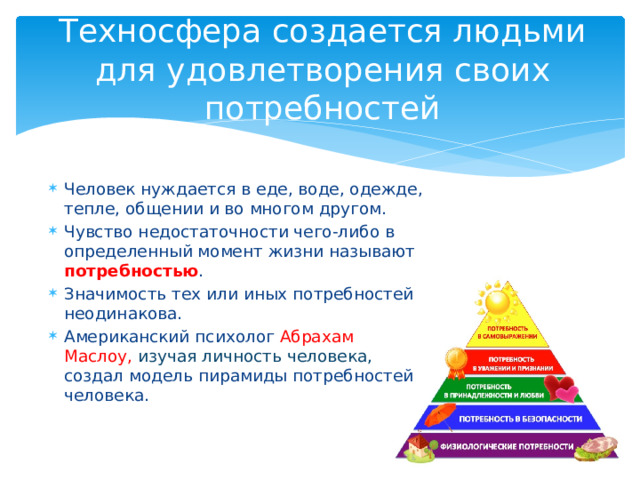 Техносфера создается людьми для удовлетворения своих потребностей Человек нуждается в еде, воде, одежде, тепле, общении и во многом другом. Чувство недостаточности чего-либо в определенный момент жизни называют потребностью . Значимость тех или иных потребностей неодинакова. Американский психолог Абрахам Маслоу, изучая личность человека, создал модель пирамиды потребностей человека. 