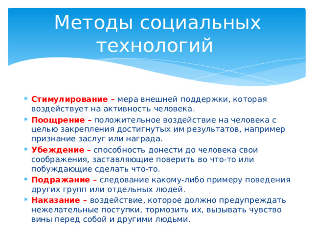 Методы социальных технологий Стимулирование – мера внешней поддержки, которая воздействует на активность человека. Поощрение – положительное воздействие на человека с целью закрепления достигнутых им результатов, например признание заслуг или награда. Убеждение – способность донести до человека свои соображения, заставляющие поверить во что-то или побуждающие сделать что-то. Подражание – следование какому-либо примеру поведения других групп или отдельных людей. Наказание – воздействие, которое должно предупреждать нежелательные поступки, тормозить их, вызывать чувство вины перед собой и другими людьми. 