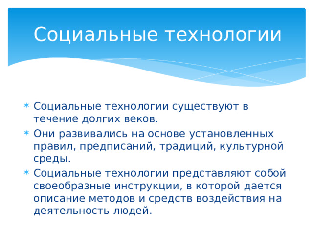 Социальные технологии Социальные технологии существуют в течение долгих веков. Они развивались на основе установленных правил, предписаний, традиций, культурной среды. Социальные технологии представляют собой своеобразные инструкции, в которой дается описание методов и средств воздействия на деятельность людей. 