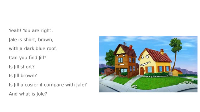 Yeah! You are right. Jale is short, brown, with a dark blue roof. Can you find Jill? Is Jill short? Is JIll brown? Is Jill a cosier if compare with Jale? And what is Jole? 