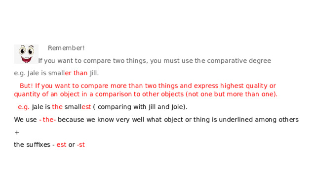  Remember!  If you want to compare two things, you must use the comparative degree e.g. Jale is small er than Jill.  But! If you want to compare more than two things and express highest quality or quantity of an object in a comparison to other objects (not one but more than one).  e.g. Jale is the small est ( comparing with Jill and Jole). We use - the- because we know very well what object or thing is underlined among others + the suffixes - est or -st 