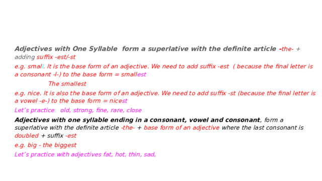 Adjectives with One Syllable form a superlative with the definite article - the- + adding suffix -est/-st e.g. smal l . It is the base form of an adjective. We need to add suffix -est ( because the final letter is a consonant -l-) to the base form = small est   The smallest e.g. nice. It is also the base form of an adjective. We need to add suffix -st (because the final letter is a vowel -e-) to the base form = nice st Let’s practice old, strong, fine, rare, close Adjectives with one syllable ending in a consonant, vowel and consonant , form a superlative with the definite article -the- + base form of an adjective where the last consonant is doubled + suffix -est e.g. big - the biggest Let’s practice with adjectives fat, hot, thin, sad, 