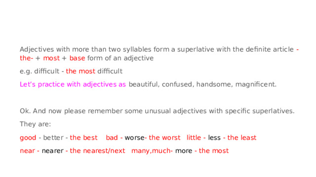 Adjectives with more than two syllables form a superlative with the definite article -the- + most + base form of an adjective e.g. difficult - the most difficult Let’s practice with adjectives as beautiful, confused, handsome, magnificent. Ok. And now please remember some unusual adjectives with specific superlatives. They are: good - better - the best bad - worse - the worst little - less - the least near - nearer - the nearest/next many,much- more - the most 