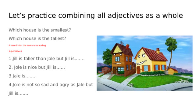 Let’s practice combining all adjectives as a whole Which house is the smallest? Which house is the tallest? Please finish the sentences adding superlatives 1.Jill is taller than Jole but Jill is……. 2. Jole is nice but Jill is…… 3.Jale is…….. 4.Jole is not so sad and agry as Jale but Jill is……. 