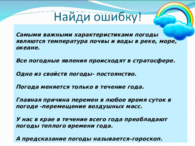 Самыми важными характеристиками погоды являются температура почвы и воды в реке, море, океане.  Все погодные явления происходят в стратосфере.  Одно из свойств погоды- постоянство.  Погода меняется только в течение года.  Главная причина перемен в любое время суток в погоде -перемещение воздушных масс.  У нас в крае в течение всего года преобладают погоды теплого времени года.  А предсказание погоды называется–гороскоп. 