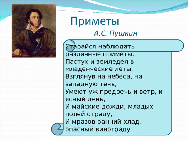 Старайся наблюдать различные приметы. Пастух и земледел в младенческие леты, Взглянув на небеса, на западную тень, Умеют уж предречь и ветр, и ясный день, И майские дожди, младых полей отраду, И мразов ранний хлад, опасный винограду . 