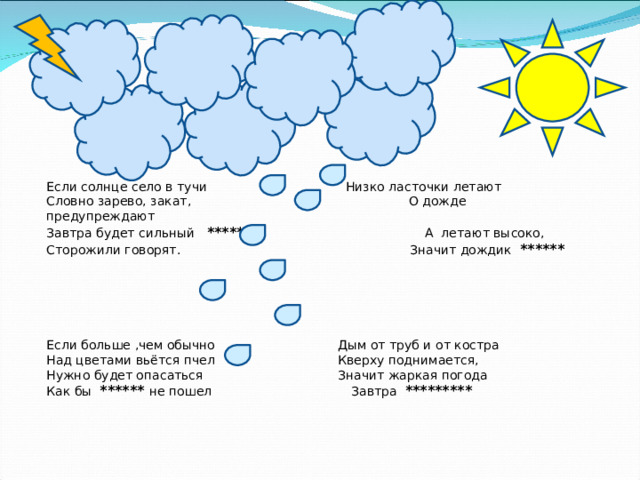 Если солнце село в тучи  Низко ласточки летают Словно зарево, закат,   О дожде предупреждают Завтра будет сильный *****   А летают высоко, Сторожили говорят.    Значит дождик ******     Если больше ,чем обычно   Дым от труб и от костра Над цветами вьётся пчел   Кверху поднимается, Нужно будет опасаться   Значит жаркая погода Как бы ****** не пошел   Завтра *********  