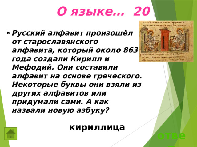  О языке… 20 Русский алфавит произошёл от старославянского алфавита, который около 863 года создали Кирилл и Мефодий. Они составили алфавит на основе греческого. Некоторые буквы они взяли из других алфавитов или придумали сами. А как назвали новую азбуку?  кириллица ответ 