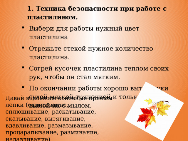 1. Техника безопасности при работе с пластилином. Выбери для работы нужный цвет пластилина Отрежьте стекой нужное количество пластилина. Согрей кусочек пластилина теплом своих рук, чтобы он стал мягким. По окончании работы хорошо вытри руки сухой мягкой тряпочкой и только, потом вымой их с мылом. Давай вспомним основные приемы лепки (ощипывание, сплющивание, раскатывание, скатывание, вытягивание, вдавливание, размазывание, процарапывание, разминание, надавливание) 