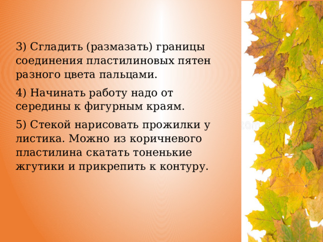 3) Сгладить (размазать) границы соединения пластилиновых пятен разного цвета пальцами. 4) Начинать работу надо от середины к фигурным краям. 5) Стекой нарисовать прожилки у листика. Можно из коричневого пластилина скатать тоненькие жгутики и прикрепить к контуру. 