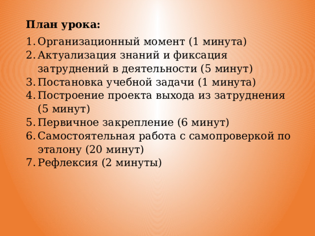 План урока: Организационный момент (1 минута) Актуализация знаний и фиксация затруднений в деятельности (5 минут) Постановка учебной задачи (1 минута) Построение проекта выхода из затруднения (5 минут) Первичное закрепление (6 минут) Самостоятельная работа с самопроверкой по эталону (20 минут) Рефлексия (2 минуты) 