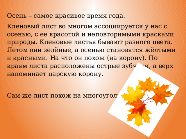 Осень – самое красивое время года. Кленовый лист во многом ассоциируется у нас с осенью, с ее красотой и неповторимыми красками природы. Кленовые листья бывают разного цвета. Летом они зелёные, а осенью становятся жёлтыми и красными. На что он похож (на корону). По краям листа расположены острые зубчики, а верх напоминает царскую корону. Сам же лист похож на многоугольник. 