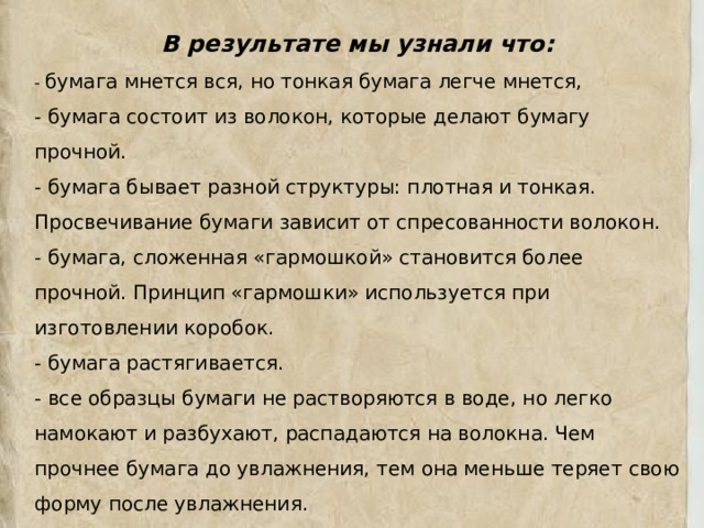 В результате мы узнали что: - бумага мнется вся, но тонкая бумага легче мнется, - бумага состоит из волокон, которые делают бумагу прочной. - бумага бывает разной структуры: плотная и тонкая. Просвечивание бумаги зависит от спресованности волокон. - бумага, сложенная «гармошкой» становится более прочной. Принцип «гармошки» используется при изготовлении коробок. - бумага растягивается. - все образцы бумаги не растворяются в воде, но легко намокают и разбухают, распадаются на волокна. Чем прочнее бумага до увлажнения, тем она меньше теряет свою форму после увлажнения. - бумага отличается высокой воспламеняемостью и очень хорошо горит. 