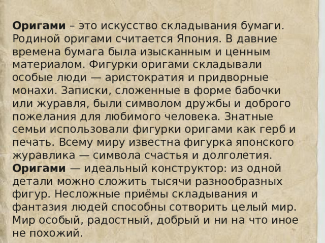 Оригами – это искусство складывания бумаги. Родиной оригами считается Япония. В давние времена бумага была изысканным и ценным материалом. Фигурки оригами складывали особые люди — аристократия и придворные монахи. Записки, сложенные в форме бабочки или журавля, были символом дружбы и доброго пожелания для любимого человека. Знатные семьи использовали фигурки оригами как герб и печать. Всему миру известна фигурка японского журавлика — символа счастья и долголетия. Оригами — идеальный конструктор: из одной детали можно сложить тысячи разнообразных фигур. Несложные приёмы складывания и фантазия людей способны сотворить целый мир. Мир особый, радостный, добрый и ни на что иное не похожий. 