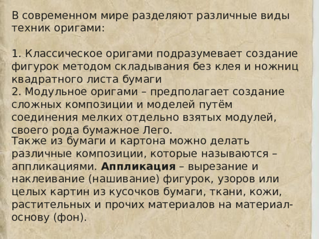 В современном мире разделяют различные виды техник оригами: 1. Классическое оригами подразумевает создание фигурок методом складывания без клея и ножниц квадратного листа бумаги 2. Модульное оригами – предполагает создание сложных композиции и моделей путём соединения мелких отдельно взятых модулей, своего рода бумажное Лего. Также из бумаги и картона можно делать различные композиции, которые называются – аппликациями. Аппликация – вырезание и наклеивание (нашивание) фигурок, узоров или целых картин из кусочков бумаги, ткани, кожи, растительных и прочих материалов на материал-основу (фон). 