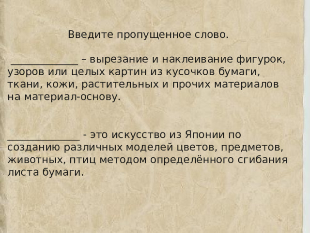 Введите пропущенное слово.   _____________ – вырезание и наклеивание фигурок, узоров или целых картин из кусочков бумаги, ткани, кожи, растительных и прочих материалов на материал-основу. ______________ - это искусство из Японии по созданию различных моделей цветов, предметов, животных, птиц методом определённого сгибания листа бумаги.  