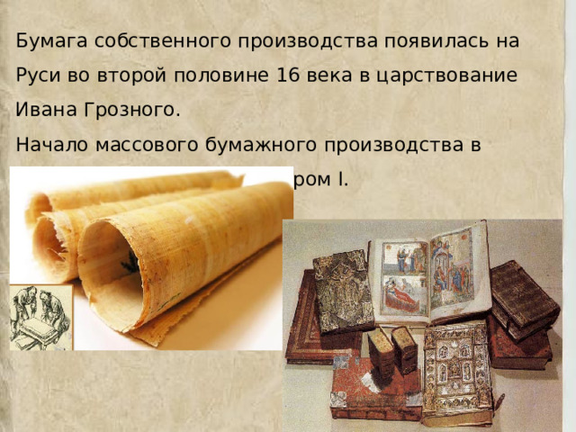 Бумага собственного производства появилась на Руси во второй половине 16 века в царствование Ивана Грозного. Начало массового бумажного производства в России было положено Петром I. 