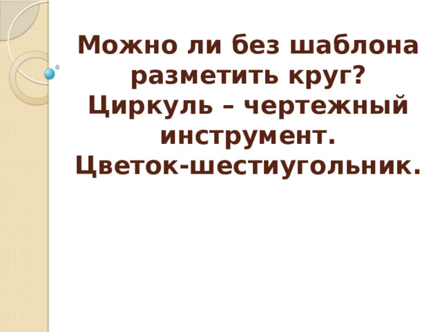 Можно ли без шаблона разметить круг?  Циркуль – чертежный инструмент.  Цветок-шестиугольник.   