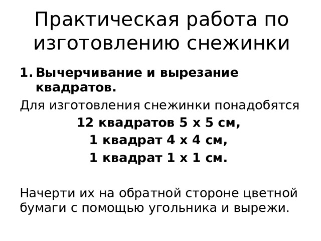 Практическая работа по изготовлению снежинки Вычерчивание и вырезание квадратов. Для изготовления снежинки понадобятся 12 квадратов 5 х 5 см, 1 квадрат 4 х 4 см, 1 квадрат 1 х 1 см. Начерти их на обратной стороне цветной бумаги с помощью угольника и вырежи. 