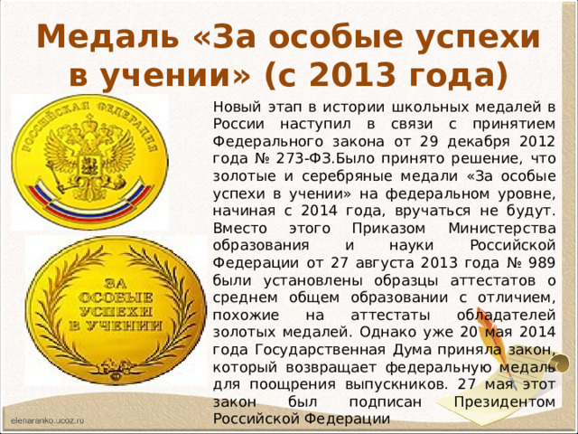 Медаль «За особые успехи в учении» (с 2013 года) Новый этап в истории школьных медалей в России наступил в связи с принятием Федерального закона от 29 декабря 2012 года № 273-ФЗ.Было принято решение, что золотые и серебряные медали «За особые успехи в учении» на федеральном уровне, начиная с 2014 года, вручаться не будут. Вместо этого Приказом Министерства образования и науки Российской Федерации от 27 августа 2013 года № 989 были установлены образцы аттестатов о среднем общем образовании с отличием, похожие на аттестаты обладателей золотых медалей. Однако уже 20 мая 2014 года Государственная Дума приняла закон, который возвращает федеральную медаль для поощрения выпускников. 27 мая этот закон был подписан Президентом Российской Федерации 