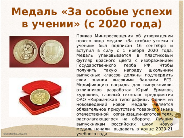 Медаль «За особые успехи в учении» (с 2020 года) Приказ Минпросвещения об утверждении нового вида медали «За особые успехи в учении» был подписан 16 сентября и вступил в силу с 1 ноября 2020 года. Медаль упаковывается в пластиковый футляр красного цвета с изображением Государственного герба РФ. Чтобы получить такую награду школьники выпускных классов должны подтвердить свои знания высокими баллами ЕГЭ. Модификацию награды для выпускников-отличников разработал Юрий Ермаков, художник, главный технолог предприятия ОАО «Киржачская типография». Одним из нововведений новой медали является обязательное присутствие товарного знака отечественной организации-изготовителя, располагающегося на обороте. Лучшим выпускникам российских школ новую медаль начали выдавать в конце 2020-21 учебного года 