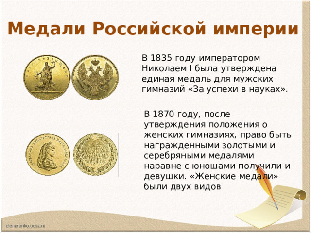 Медали Российской империи В 1835 году императором Николаем I была утверждена единая медаль для мужских гимназий «За успехи в науках». В 1870 году, после утверждения положения о женских гимназиях, право быть награжденными золотыми и серебряными медалями наравне с юношами получили и девушки. «Женские медали» были двух видов 