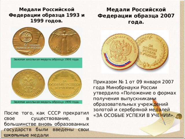 Медали Российской Федерации образца 2007 года. Медали Российской Федерации образца 1993 и 1999 годов. Приказом № 1 от 09 января 2007 года Минобрнауки России утвердило «Положение о формах получения выпускниками образовательных учреждений золотой и серебряной медалей «ЗА ОСОБЫЕ УСПЕХИ В УЧЕНИИ». После того, как СССР прекратил свое существование, в большинстве вновь образованных государств были введены свои школьные медали 