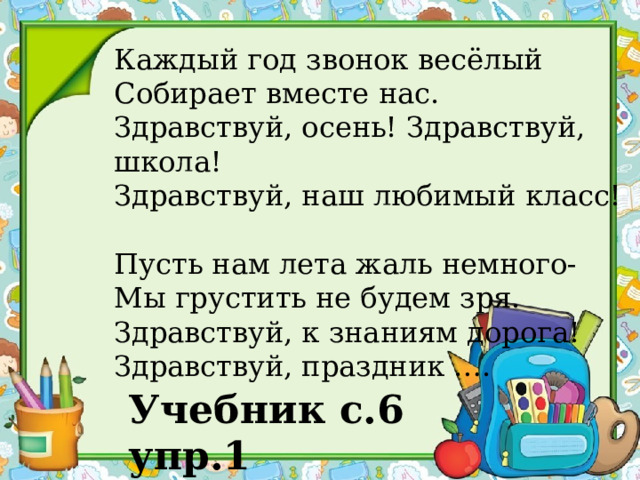 Каждый год звонок весёлый Собирает вместе нас. Здравствуй, осень! Здравствуй, школа! Здравствуй, наш любимый класс! Пусть нам лета жаль немного- Мы грустить не будем зря. Здравствуй, к знаниям дорога! Здравствуй, праздник …. Учебник с.6 упр.1 