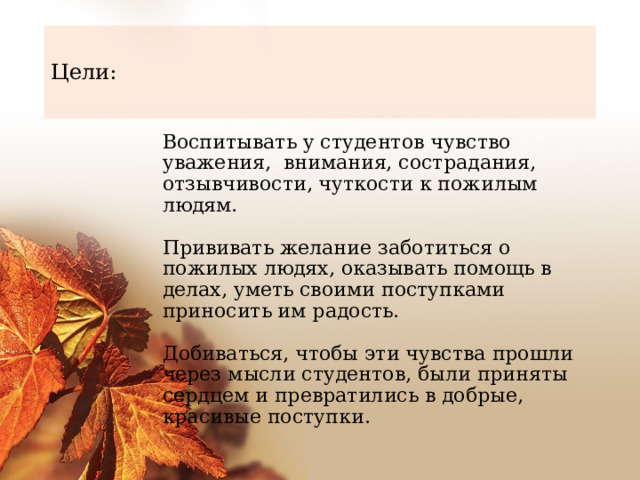 Цели: Воспитывать у студентов чувство уважения, внимания, сострадания, отзывчивости, чуткости к пожилым людям.    Прививать желание заботиться о пожилых людях, оказывать помощь в делах, уметь своими поступками приносить им радость.    Добиваться, чтобы эти чувства прошли через мысли студентов, были приняты сердцем и превратились в добрые, красивые поступки.  