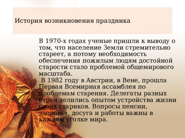 История возникновения праздника В 1970-х годах ученые пришли к выводу о том, что население Земли стремительно стареет, а потому необходимость обеспечения пожилым людям достойной старости стало проблемой общемирового масштаба.  В 1982 году в Австрии, в Вене, прошла Первая Всемирная ассамблея по проблемам старения. Делегаты разных стран делились опытом устройства жизни своих стариков. Вопросы пенсии, здоровья, досуга и работы важны в каждом уголке мира. 