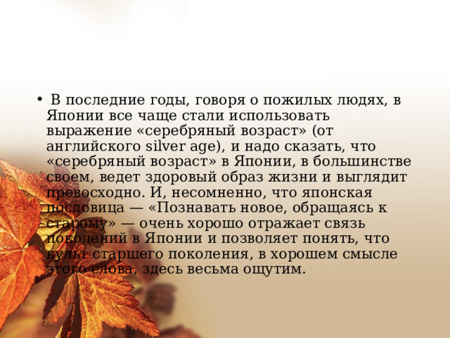   В последние годы, говоря о пожилых людях, в Японии все чаще стали использовать выражение «серебряный возраст» (от английского silver age), и надо сказать, что «серебряный возраст» в Японии, в большинстве своем, ведет здоровый образ жизни и выглядит превосходно. И, несомненно, что японская пословица — «Познавать новое, обращаясь к старому» — очень хорошо отражает связь поколений в Японии и позволяет понять, что культ старшего поколения, в хорошем смысле этого слова, здесь весьма ощутим.     