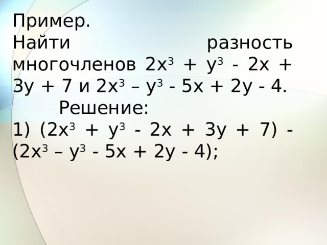 Пример. Найти разность многочленов 2x 3 + y 3 - 2x + 3y + 7 и 2x 3 – y 3 - 5x + 2y - 4.         Решение: 1) (2x 3 + y 3 - 2x + 3y + 7) - (2x 3 – y 3 - 5x + 2y - 4); 