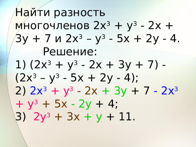Найти разность многочленов 2x 3 + y 3 - 2x + 3y + 7 и 2x 3 – y 3 - 5x + 2y - 4.         Решение: 1) (2x 3 + y 3 - 2x + 3y + 7) - (2x 3 – y 3 - 5x + 2y - 4); 2) 2x 3  + y 3  - 2x  + 3y + 7 - 2x 3  + y 3  + 5x  - 2y + 4; 3)   2y 3  + 3x  + y + 11. 