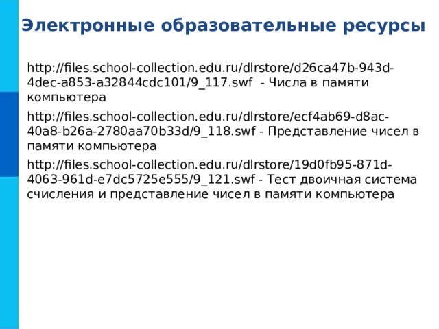 Электронные образовательные ресурсы http://files.school-collection.edu.ru/dlrstore/d26ca47b-943d-4dec-a853-a32844cdc101/9_117.swf - Числа в памяти компьютера http://files.school-collection.edu.ru/dlrstore/ecf4ab69-d8ac-40a8-b26a-2780aa70b33d/9_118.swf - Представление чисел в памяти компьютера http://files.school-collection.edu.ru/dlrstore/19d0fb95-871d-4063-961d-e7dc5725e555/9_121.swf - Тест двоичная система счисления и представление чисел в памяти компьютера 