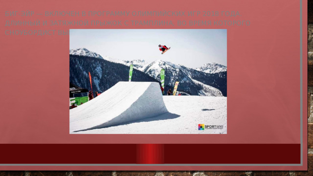 Биг-эйр — включен в программу Олимпийских игр 2018 года. Длинный и затяжной прыжок с трамплина, во время которого сноубордист выполняет какой-либо трюк.  