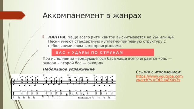 Аккомпанемент в жанрах КАНТРИ. Чаще всего ритм кантри высчитывается на 2/4 или 4/4. Песни имеют стандартную куплетно-припевную структуру с небольшими сольными проигрышами.  При исполнении чередующегося баса чаще всего играется «бас — аккорд – второй бас — аккорд». Небольшое упражнение  Ссылка с исполнением: https://www.youtube.com/watch?v=Cd2ua8X4s3s 